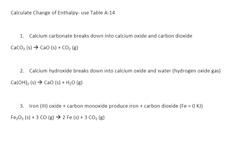 Calculate Change of Enthalpy- use Table A-14
1. Calcium carbonate breaks down into calcium oxide and carbon dioxide
CacO3 (s) → CaO (s) + CO2 (g)
2. Calcium hydroxide breaks down into calcium oxide and water (hydrogen oxide gas)
Ca(OH)2 (s) → CaO (s) + H2O (g)
3. Iron (III) oxide + carbon monoxide produce iron + carbon dioxide (Fe = 0 KJ)
Fe203 (s) + 3 CO (g) → 2 Fe (s) + 3 CO2 (g)
