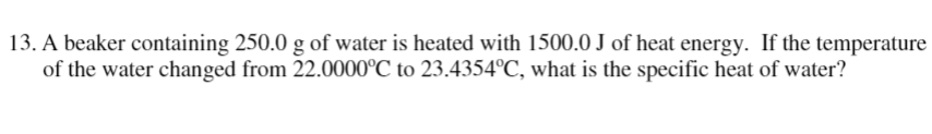 13. A beaker containing 250.0 g of water is heated with 1500.0 J of heat energy. If the temperature
of the water changed from 22.0000°C to 23.4354°C, what is the specific heat of water?
