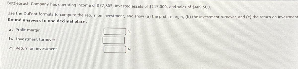 Bottlebrush Company has operating income of $77,805, invested assets of $117,000, and sales of $409,500.
Use the DuPont formula to compute the return on investment, and show (a) the profit margin, (b) the investment turnover, and (c) the return on investment
Round answers to one decimal place.
a. Profit margin
b. Investment turnover
c. Return on investment
%
%
