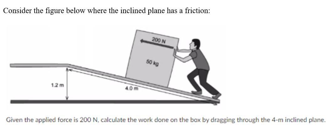Consider the figure below where the inclined plane has a friction:
200 N
50 kg
4.0 m
1.2 m
Given the applied force is 200 N, calculate the work done on the box by dragging through the 4-m inclined plane.
