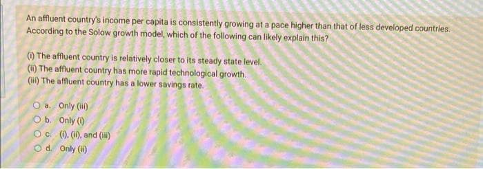 An affluent country's income per capita is consistently growing at a pace higher than that of less developed countries.
According to the Solow growth model, which of the following can likely explain this?
() The affluent country is relatively closer to its steady state level.
(i) The affluent country has more rapid technological growth.
(ii) The affluent country has a lower savings rate.
O a. Only (il)
O b. Only (1)
O c. (). (i), and (ii)
O d. Only (i)
