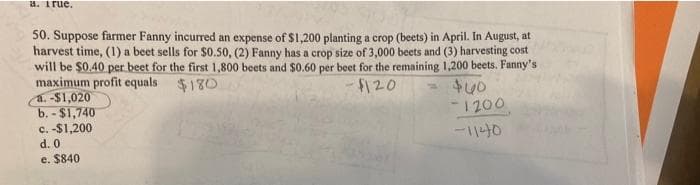 a. True.
50. Suppose farmer Fanny incurred an expense of $1,200 planting a crop (beets) in April. In August, at
harvest time, (1) a beet sells for $0.50, (2) Fanny has a crop size of 3,000 beets and (3) harvesting cost
will be $0.40 per beet for the first 1,800 beets and s0.60 per beet for the remaining 1,200 beets. Fanny's
maximum profit equals $130
a. -$1,020
b. - $1,740
c. -$1,200
F120
$40
-1200
-1140
d. 0
e. $840
