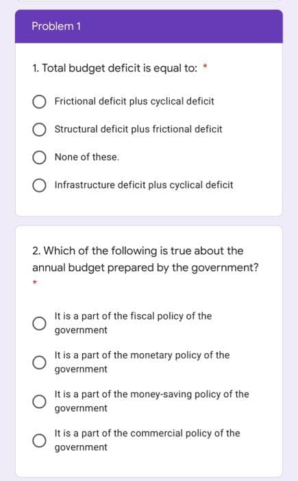 Problem 1
1. Total budget deficit is equal to: *
Frictional deficit plus cyclical deficit
Structural deficit plus frictional deficit
O None of these.
Infrastructure deficit plus cyclical deficit
2. Which of the following is true about the
annual budget prepared by the government?
It is a part of the fiscal policy of the
government
It is a part of the monetary policy of the
government
It is a part of the money-saving policy of the
government
It is a part of the commercial policy of the
government
