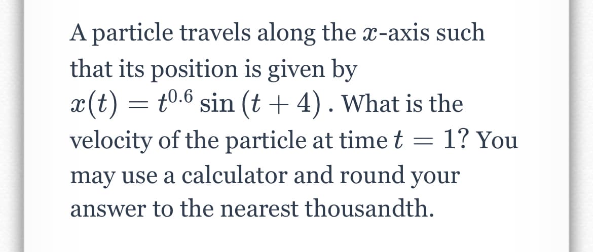 A particle travels along the x-axis such
that its position is given by
x(t) =
velocity of the particle at timet =
t0.6 sin (t + 4).What is the
1? You
may use a calculator and round your
answer to the nearest thousandth.
