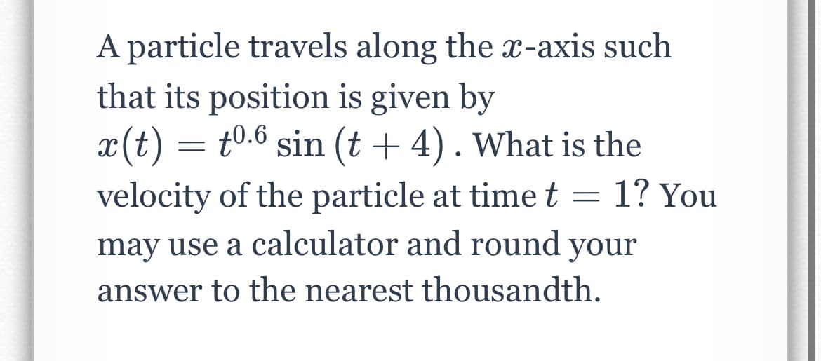 A particle travels along the X-axis such
that its position is given by
x(t) = t0.6 sin (t + 4). What is the
velocity of the particle at time t = 1? You
may use a calculator and round your
answer to the nearest thousandth.
