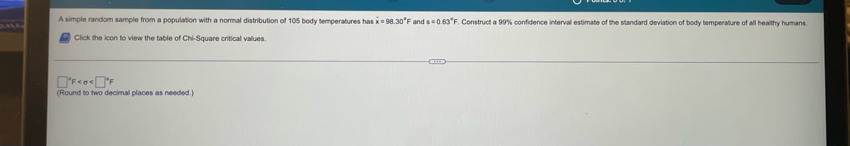 VIA-
A simple random sample from a population with a normal distribution of 105 body temperatures has x = 98.30°F and s= 0.63°F. Construct a 99% confidence interval estimate of the standard deviation of body temperature of all healthy humans.
Click the icon to view the table of Chi-Square critical values.
°F<o<°F
(Round to two decimal places as needed.)
(...)