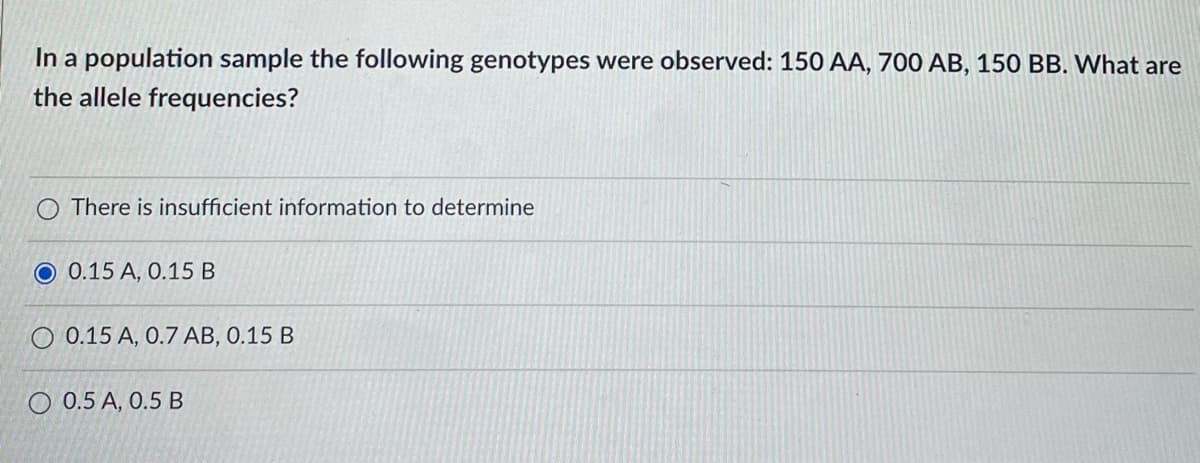 In a population sample the following genotypes were observed: 150 AA, 700 AB, 150 BB. What are
the allele frequencies?
There is insufficient information to determine
O 0.15 A, 0.15 B
0.15 A, 0.7 AB, 0.15 B
O 0.5 A, 0.5 B
