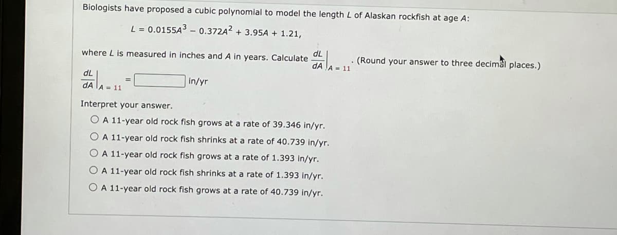 Biologists have proposed a cubic polynomial to model the length L of Alaskan rockfish at age A:
L = 0.0155A3 – 0.372A2 + 3.95A + 1.21,
dL
where L is measured in inches and A in years. Calculate
(Round your answer to three decimâl places.)
dA JA = 11
dL
in/yr
dA LA = 11
Interpret your answer.
OA 11-year old rock fish grows at a rate of 39.346 in/yr.
O A 11-year old rock fish shrinks at a rate of 40.739 in/yr.
O A 11-year old rock fish grows at a rate of 1.393 in/yr.
O A 11-year old rock fish shrinks at a rate of 1.393 in/yr.
O A 11-year old rock fish grows at a rate of 40.739 in/yr.
