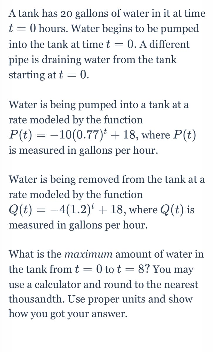 A tank has 20 gallons of water in it at time
t = 0 hours. Water begins to be pumped
into the tank at time t = 0. A different
pipe is draining water from the tank
starting at t = 0.
Water is being pumped into a tank at a
rate modeled by the function
P(t) = –10(0.77)' + 18, where P(t)
is measured in gallons per
hour.
Water is being removed from the tank at a
rate modeled by the function
Q(t) = -4(1.2) + 18, where Q(t) is
measured in gallons per hour.
What is the maximum amount of water in
the tank fromt = 0 to t = 8? You may
use a calculator and round to the nearest
thousandth. Use proper units and show
how you got your answer.
