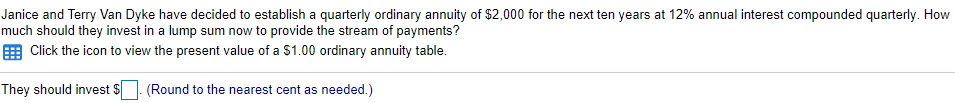 Janice and Terry Van Dyke have decided to establish a quarterly ordinary annuity of $2,000 for the next ten years at 12% annual interest compounded quarterly. How
much should they invest in a lump sum now to provide the stream of payments?
Click the icon to view the present value of a $1.00 ordinary annuity table.
They should invest $
(Round to the nearest cent as needed.)
