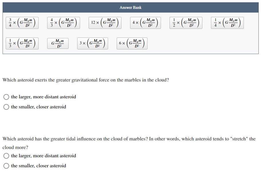 Answer Bank
-() - () 12x ( 4* ( ( (a)
Mam
Mam
Mam
Mam
4 x (G-
D?
Mam
G.
D?
Mam
D?
D?
D?
Mam
Mam
Mam
3 x(G
( D2
6 x(G-
D2
Mam
D2
Which asteroid exerts the greater gravitational force on the marbles in the cloud?
the larger, more distant asteroid
the smaller, closer asteroid
Which asteroid has the greater tidal influence on the cloud of marbles? In other words, which asteroid tends to "stretch" the
cloud more?
the larger, more distant asteroid
the smaller, closer asteroid
