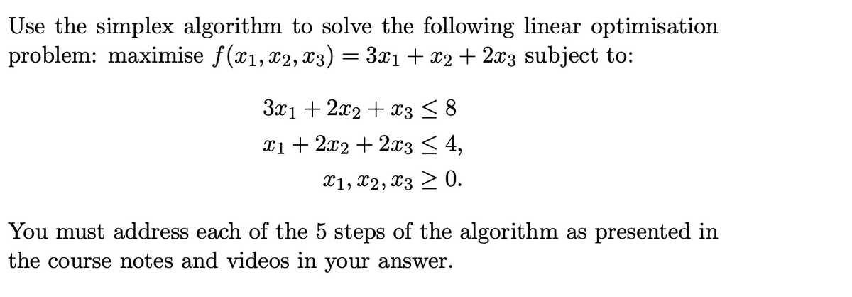 Use the simplex algorithm to solve the following linear optimisation
problem: maximise f(x1, x2, x3) = 3x1+ x2 + 2x3 subject to:
3x1 + 2x2 + x3 < 8
x1+ 2x2 + 2x3 < 4,
X1, X2, x3 > 0.
You must address each of the 5 steps of the algorithm as presented in
the course notes and videos in your answer.
