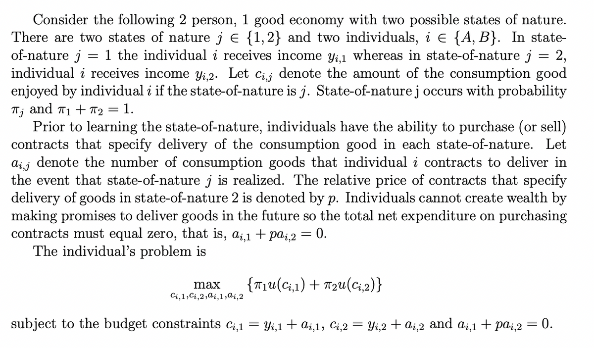 Consider the following 2 person, 1 good economy with two possible states of nature.
There are two states of nature j E {1,2} and two individuals, i E {A, B}. In state-
of-nature j
individual i receives income Yi,2. Let cij denote the amount of the consumption good
enjoyed by individual i if the state-of-nature is j. State-of-nature j occurs with probability
and T1 + T2 = 1.
1 the individual i receives income yi,1 whereas in state-of-nature j = 2,
Prior to learning the state-of-nature, individuals have the ability to purchase (or sell)
contracts that specify delivery of the consumption good in each state-of-nature. Let
denote the number of consumption goods that individual i contracts to deliver in
Ai,j
the event that state-of-nature j is realized. The relative price of contracts that specify
delivery of goods in state-of-nature 2 is denoted by p. Individuals cannot create wealth by
making promises to deliver goods in the future so the total net expenditure on purchasing
contracts must equal zero, that is, a¡,1 + pa;,2 = 0.
The individual's problem is
{T1u(ci,1) + T2u(ci,2)}
max
Ci,1,Ci,2,ai,1,ai,2
subject to the budget constraints ci,1
Yi,1 + ai,1, Ci,2 = Yi,2 + ai,2 and ai,1 + pai,2 = 0.
