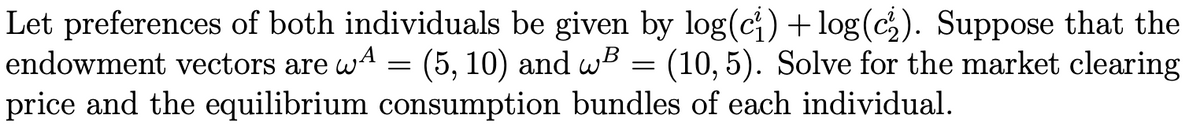 Let preferences of both individuals be given by log(ci) + log(c). Suppose that the
endowment vectors are wA = (5, 10) and wB = (10, 5). Solve for the market clearing
price and the equilibrium consumption bundles of each individual.
