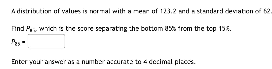 A distribution of values is normal with a mean of 123.2 and a standard deviation of 62.
Find Pg5, which is the score separating the bottom 85% from the top 15%.
P85
Enter your answer as a number accurate to 4 decimal places.
