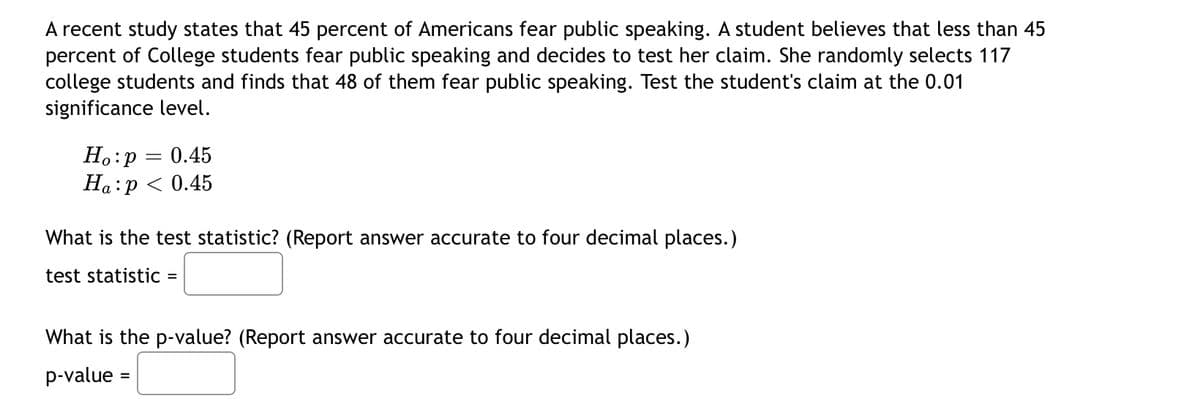 A recent study states that 45 percent of Americans fear public speaking. A student believes that less than 45
percent of College students fear public speaking and decides to test her claim. She randomly selects 117
college students and finds that 48 of them fear public speaking. Test the student's claim at the 0.01
significance level.
H.:p = 0.45
Ha:p < 0.45
What is the test statistic? (Report answer accurate to four decimal places.)
test statistic =
What is the p-value? (Report answer accurate to four decimal
aces.)
p-value :
%3D

