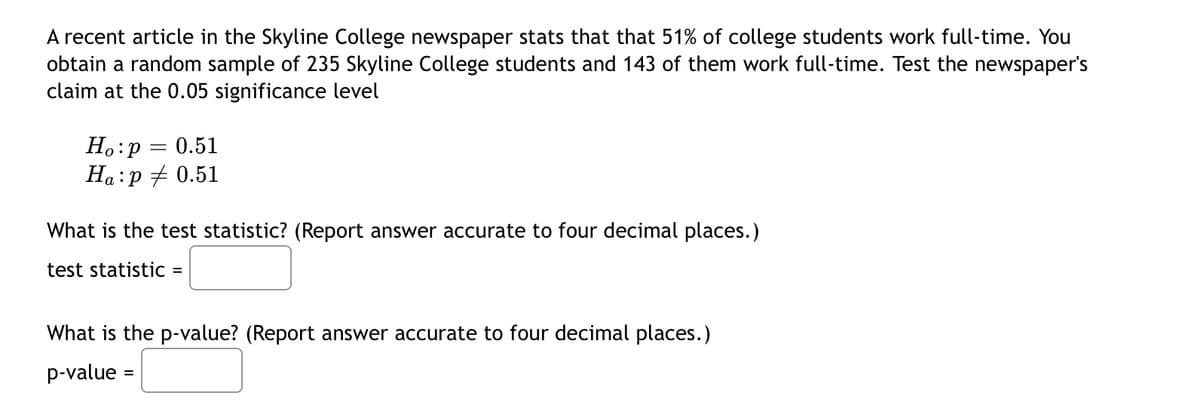 A recent article in the Skyline College newspaper stats that that 51% of college students work full-time. You
obtain a random sample of 235 Skyline College students and 143 of them work full-time. Test the newspaper's
claim at the 0.05 significance level
Ho:p = 0.51
Ha:p + 0.51
What is the test statistic? (Report answer accurate to four decimal places.)
test statistic =
What is the p-value? (Report answer accurate to four decimal places.)
p-value :
%3D
