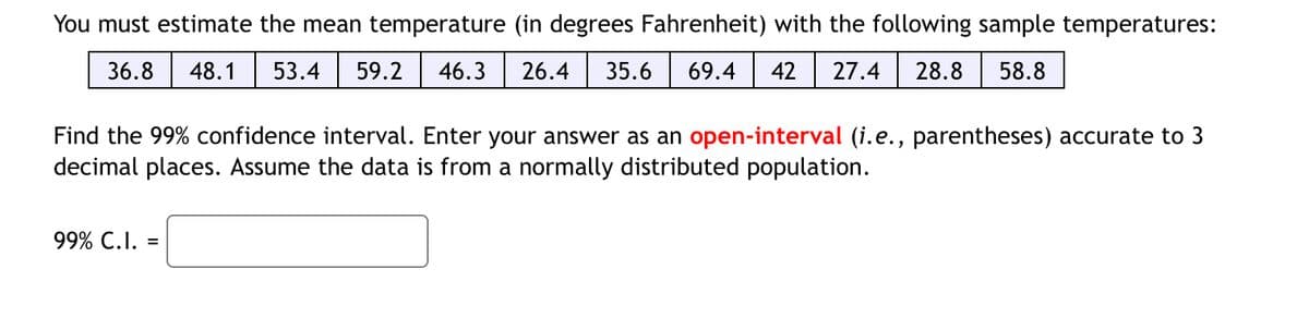 You must estimate the mean temperature (in degrees Fahrenheit) with the following sample temperatures:
36.8
48.1
53.4
59.2
46.3
26.4
35.6
69.4
42
27.4
28.8
58.8
Find the 99% confidence interval. Enter your answer as an open-interval (i.e., parentheses) accurate to 3
decimal places. Assume the data is from a normally distributed population.
99% С.I. 3
