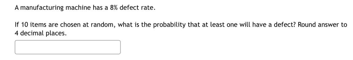 A manufacturing machine has a 8% defect rate.
If 10 items are chosen at random, what is the probability that at least one will have a defect? Round answer to
4 decimal places.
