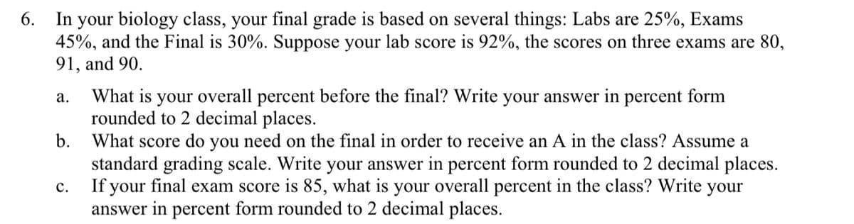 6. In your biology class, your final grade is based on several things: Labs are 25%, Exams
45%, and the Final is 30%. Suppose your lab score is 92%, the scores on three exams are 80,
91, and 90.
What is your overall percent before the final? Write your answer in percent form
rounded to 2 decimal places.
What score do you need on the final in order to receive an A in the class? Assume a
standard grading scale. Write your answer in percent form rounded to 2 decimal places.
If your final exam score is 85, what is your overall percent in the class? Write your
answer in percent form rounded to 2 decimal places.
а.
b.
с.
