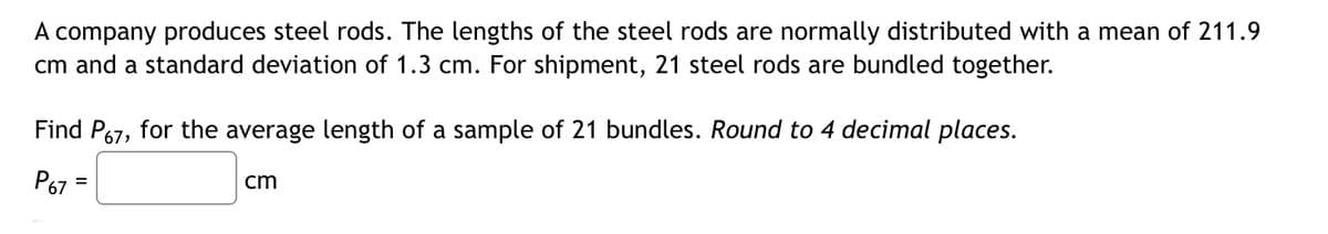 A company produces steel rods. The lengths of the steel rods are normally distributed with a mean of 211.9
cm and a standard deviation of 1.3 cm. For shipment, 21 steel rods are bundled together.
Find P67, for the average length of a sample of 21 bundles. Round to 4 decimal places.
P67
cm
=
