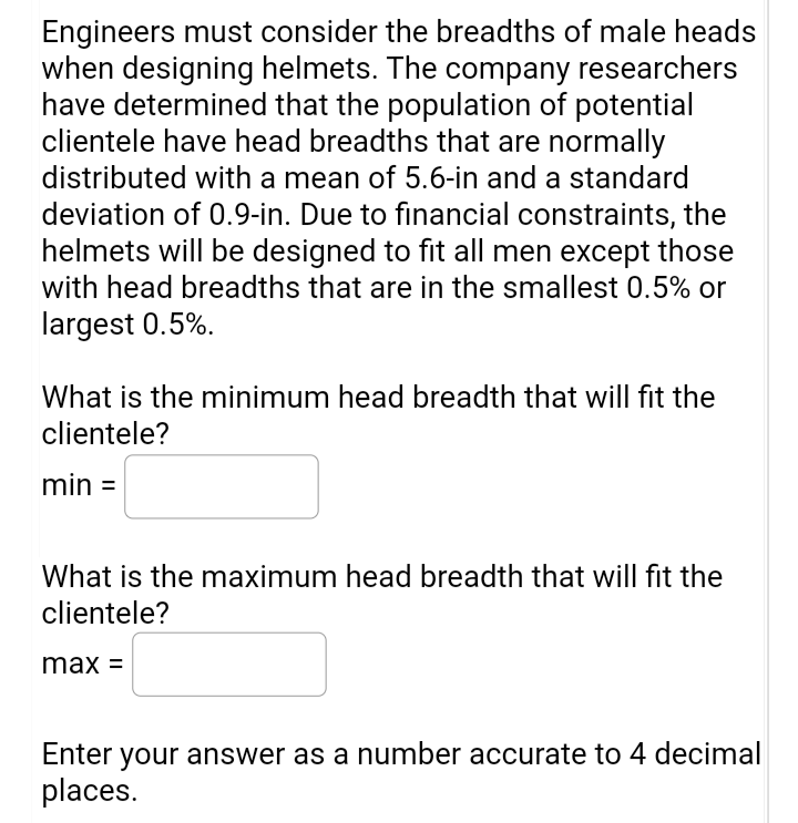 Engineers must consider the breadths of male heads
when designing helmets. The company researchers
have determined that the population of potential
clientele have head breadths that are normally
distributed with a mean of 5.6-in and a standard
deviation of 0.9-in. Due to financial constraints, the
helmets will be designed to fit all men except those
with head breadths that are in the smallest 0.5% or
largest 0.5%.
What is the minimum head breadth that will fit the
clientele?
min =
What is the maximum head breadth that will fit the
clientele?
max =
Enter your answer as a number accurate to 4 decimal
places.
