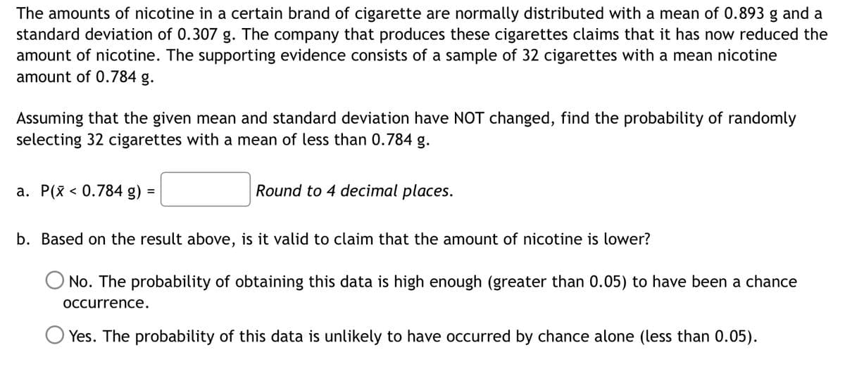 The amounts of nicotine in a certain brand of cigarette are normally distributed with a mean of 0.893 g and a
standard deviation of 0.307 g. The company that produces these cigarettes claims that it has now reduced the
amount of nicotine. The supporting evidence consists of a sample of 32 cigarettes with a mean nicotine
amount of 0.784 g.
Assuming that the given mean and standard deviation have NOT changed, find the probability of randomly
selecting 32 cigarettes with a mean of less than 0.784 g.
a. P(x < 0.784 g) =
Round to 4 decimal places.
b. Based on the result above, is it valid to claim that the amount of nicotine is lower?
O No. The probability of obtaining this data is high enough (greater than 0.05) to have been a chance
Occurrence.
Yes. The probability of this data is unlikely to have occurred by chance alone (less than 0.05).
