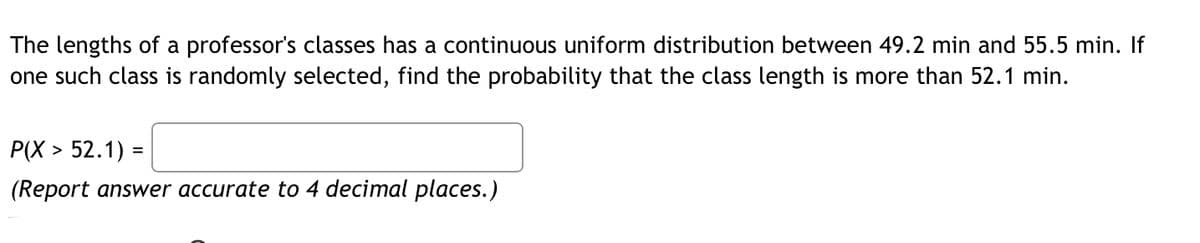 The lengths of a professor's classes has a continuous uniform distribution between 49.2 min and 55.5 min. If
one such class is randomly selected, find the probability that the class length is more than 52.1 min.
P(X > 52.1) =
(Report answer accurate to 4 decimal places.)
