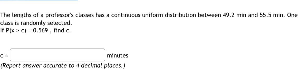 The lengths of a professor's classes has a continuous uniform distribution between 49.2 min and 55.5 min. One
class is randomly selected.
If P(x > c) = 0.569 , find c.
C =
minutes
(Report answer accurate to 4 decimal places.)
