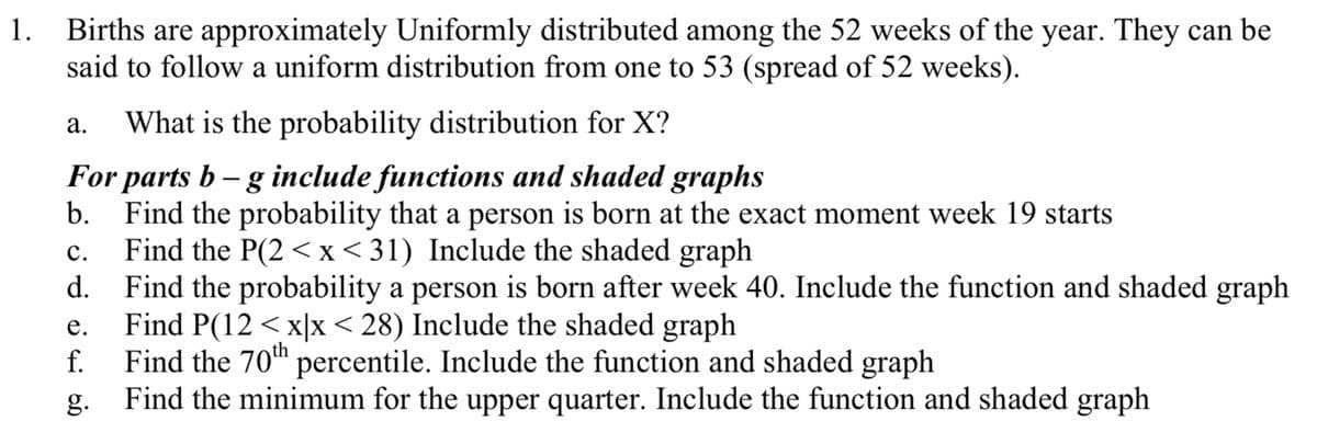Births are approximately Uniformly distributed among the 52 weeks of the year. They can be
said to follow a uniform distribution from one to 53 (spread of 52 weeks).
1.
а.
What is the probability distribution for X?
For parts b – g include functions and shaded graphs
b.
Find the probability that a person is born at the exact moment week 19 starts
Find the P(2 <x< 31) Include the shaded graph
Find the probability a person is born after week 40. Include the function and shaded graph
с.
d.
е.
Find P(12 < x|x < 28) Include the shaded graph
Find the 70h percentile. Include the function and shaded graph
Find the minimum for the upper quarter. Include the function and shaded graph
f.
g.
