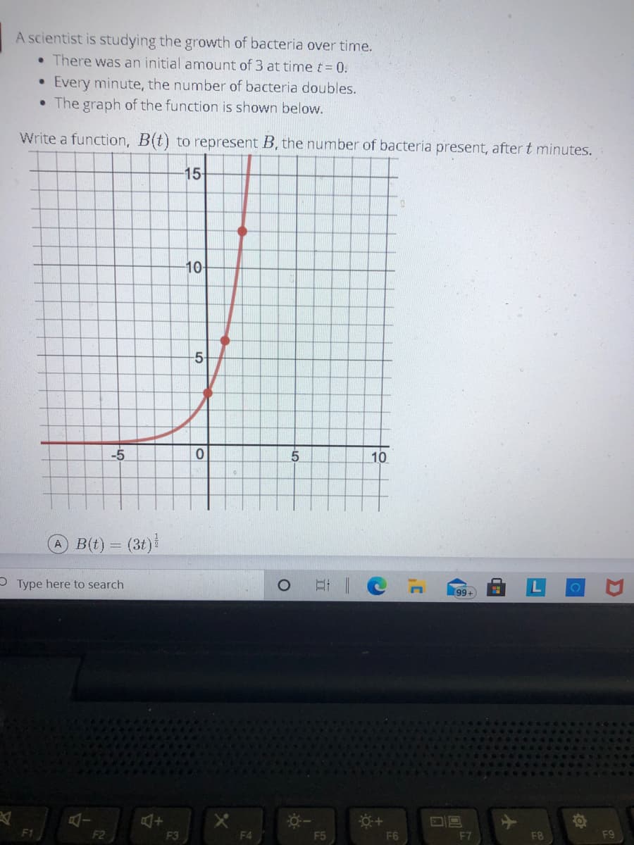 A scientist is studying the growth of bacteria over time.
• There was an initial amount of 3 at time t= 0.
Every minute, the number of bacteria doubles.
The graph of the function is shown below.
Write a function, B(t) to represent B, the number of bacteria present, after t minutes.
15
10
-5-
-5
10
B(t) = (3t)
P Type here to search
99+
F1
F2
F3
F4
F5
F6
F7
F8
F9
