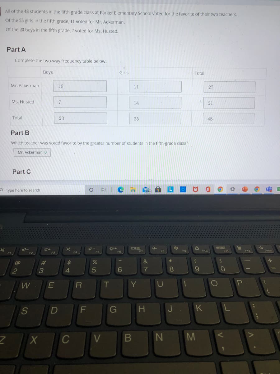 All of the 48 students in the fifth grade class at Parker Elementary School voted for the favorite of their two teachers.
Of the 25 girls in the fifth grade, 11 voted for Mr. Ackerman.
Of the 23 boys in the fifth grade, 7 voted for Ms. Husted.
Part A
Complete the two-way frequency table below.
Boys
Girls
Total
Mr. Ackerman
16
11
27
Ms. Husted
14
21
Total
23
25
48
Part B
Which teacher was voted favorite by the greater number of students in the fifth-grade class?
Mr. Ackerman v
Part C
O Type here to search
1
F4
F5
F8
F9
F10
F11
F12
F3
@
%23
%
&
*
2
5
7
8.
10
W
Y
U
D
G
H.
C
M
JI
