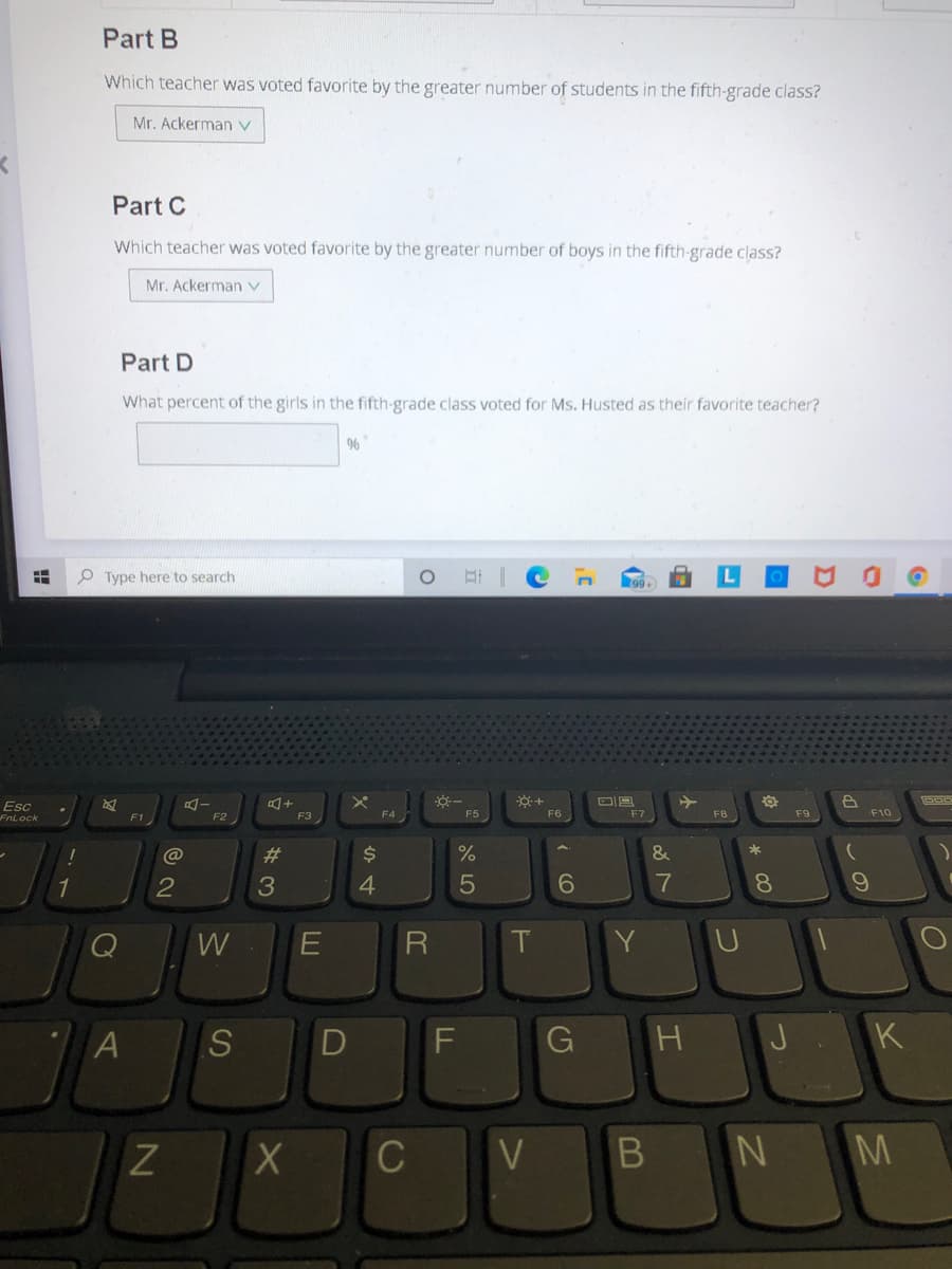 Part B
Which teacher was voted favorite by the greater number of students in the fifth-grade class?
Mr. Ackerman V
Part C
Which teacher was voted favorite by the greater number of boys in the fifth-grade class?
Mr. Ackerman v
Part D
What percent of the girls in the fifth-grade class voted for Ms. Husted as their favorite teacher?
O Type here to search
99+
Esc
FnLock
F2
F6
F9
F1
F3
F4
F5
F7
F8
F10
23
$4
1
4
6.
7
8.
W
R
Y.
G
H
K
C
V
M
A)
