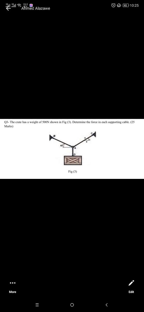 il ila 15.2 e
"Akmed Alazawe
O A 4310:25
Q3- The crate has a weight of 500N shown in Fig (3). Determine the force in each supporting cable. (25
Marks)
Fig (3)
More
Edit
:
