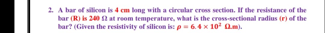 2. A bar of silicon is 4 cm long with a circular cross section. If the resistance of the
bar (R) is 240 N at room temperature, what is the cross-sectional radius (r) of the
bar? (Given the resistivity of silicon is: p = 6.4 × 10² Q.m).
