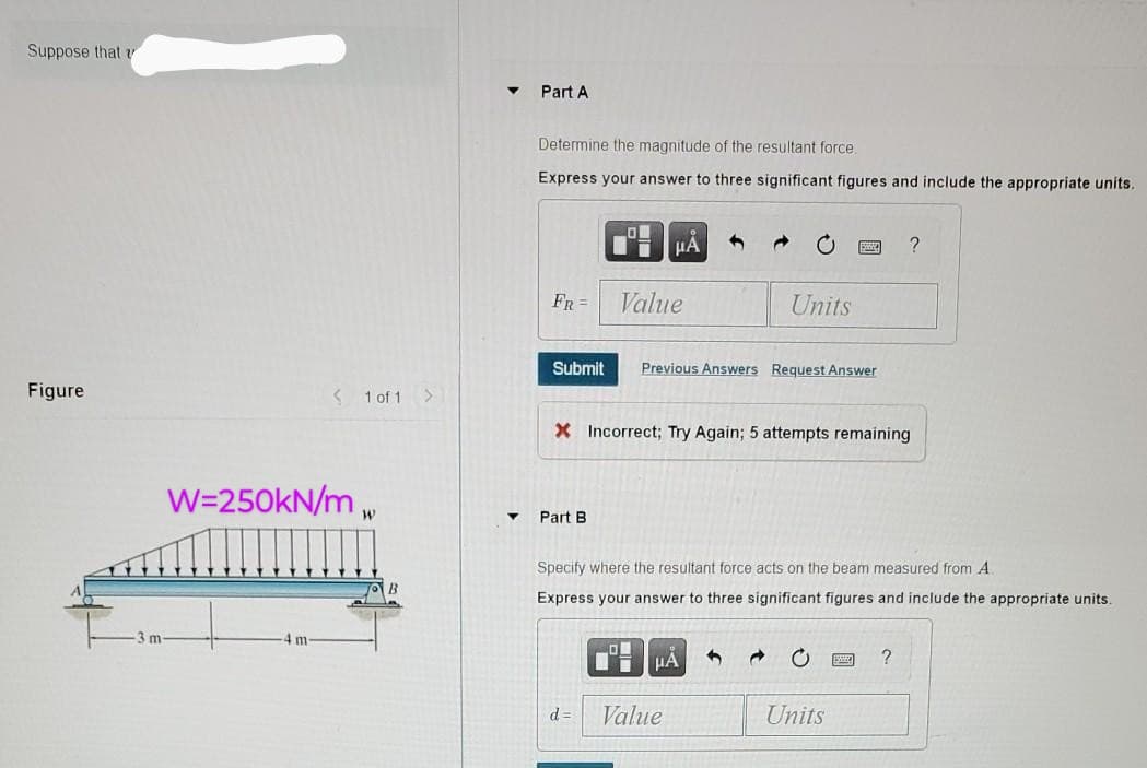 Suppose that
▾ Part A
Determine the magnitude of the resultant force.
Express your answer to three significant figures and include the appropriate units.
Figure
-3 m-
HA
FR
Value
Units
Submit Previous Answers Request Answer
< 1 of 1 >
X Incorrect; Try Again; 5 attempts remaining
W=250kN/m
W
Part B
Specify where the resultant force acts on the beam measured from A
Express your answer to three significant figures and include the appropriate units.
HA
d=
Value
0
?
Units