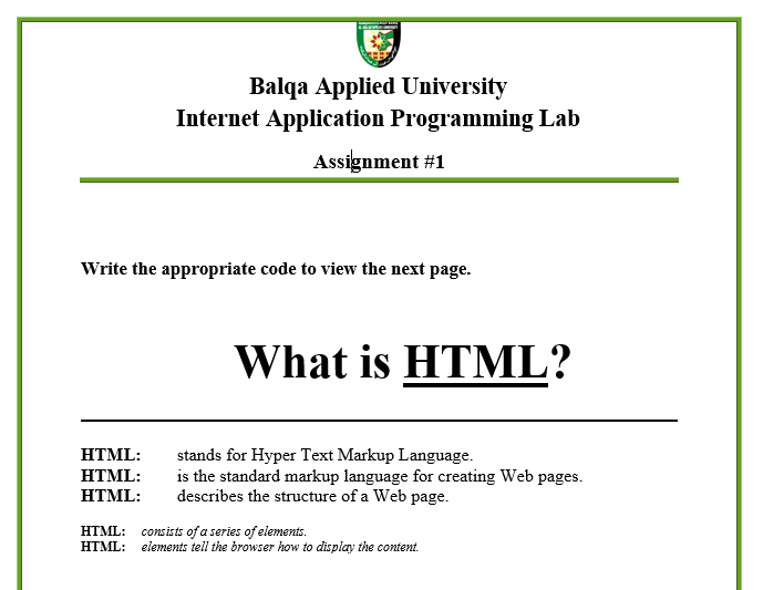 Balqa Applied University
Internet Application Programming Lab
Assignment #1
Write the appropriate code to view the next page.
What is HTML?
stands for Hyper Text Markup Language.
is the standard markup language for creating Web pages.
describes the structure of a Web page.
HTML:
HTML:
HTML:
HTML: consists of a series of elements.
НТML:
elements tell the browser how to display the content.
