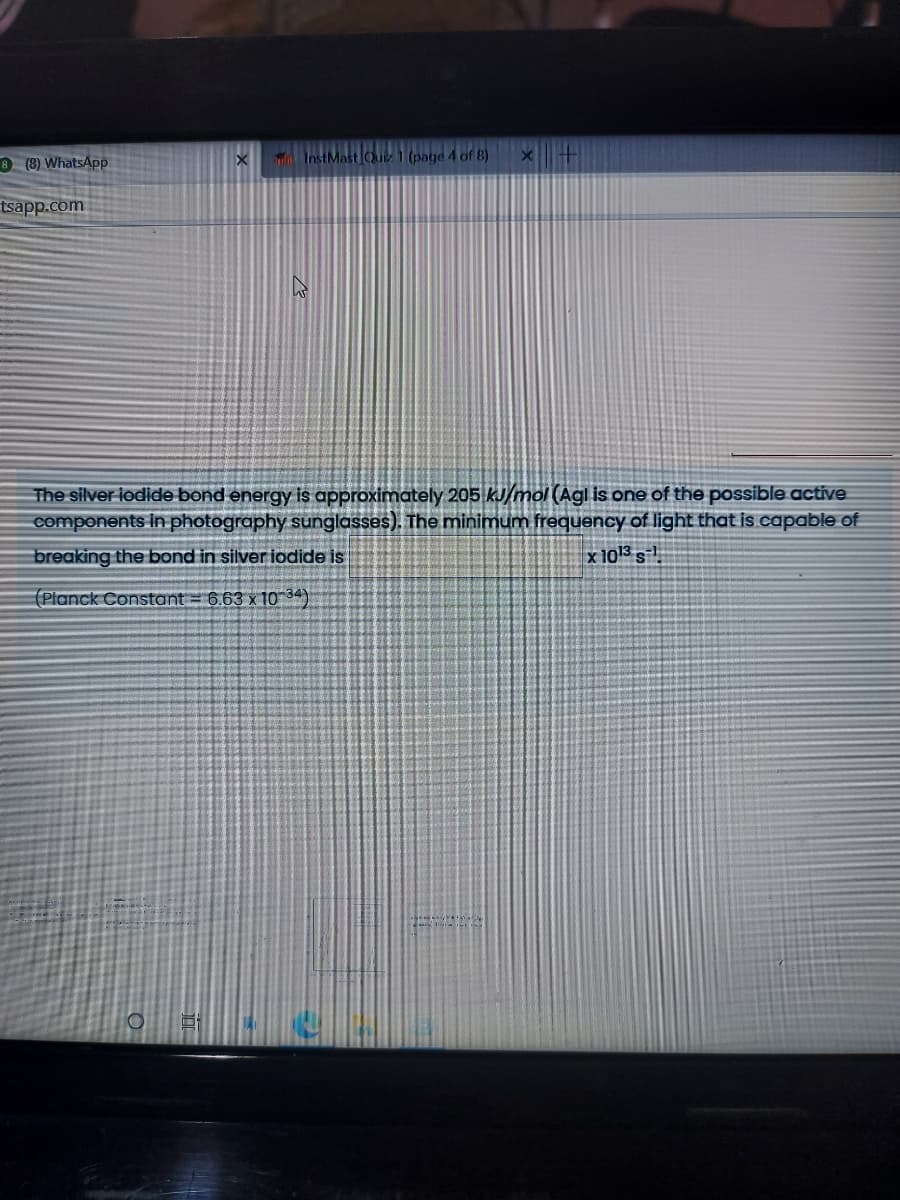 8 (8) WhatsAp
InstMast Quiz 1 (page 4 of 8)
tsapp.com
The silver lodide bond energy is approximately 205 kJ/mol (Agl is one of the possible active.
components in photography sunglasses). The minimum frequency of light that is capable of
breaking the bond in silver iodide is
x 1013 s
(Planck Constant = 6.63 x10 34)
