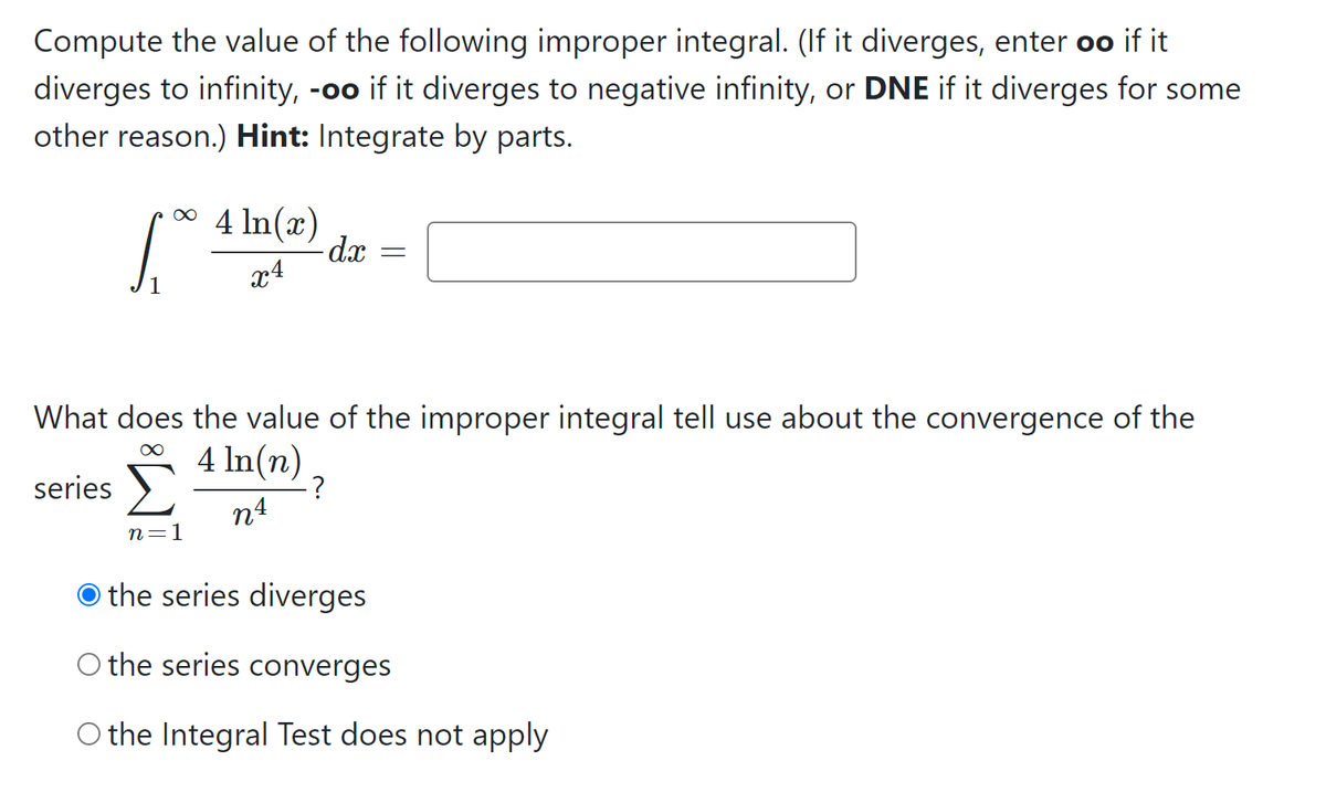 Compute the value of the following improper integral. (If it diverges, enter oo if it
diverges to infinity, -oo if it diverges to negative infinity, or DNE if it diverges for some
other reason.) Hint: Integrate by parts.
* 4 In(x)
-d.x
x4
What does the value of the improper integral tell use about the convergence of the
Σ
4 ln(n)
-?
n4
series )
n=1
the series diverges
O the series converges
O the Integral Test does not apply
