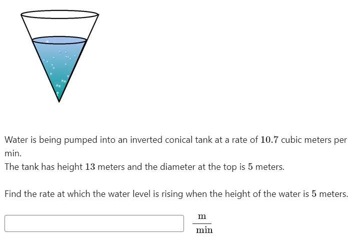 Water is being pumped into an inverted conical tank at a rate of 10.7 cubic meters per
min.
The tank has height 13 meters and the diameter at the top is 5 meters.
Find the rate at which the water level is rising when the height of the water is 5 meters.
m
min
