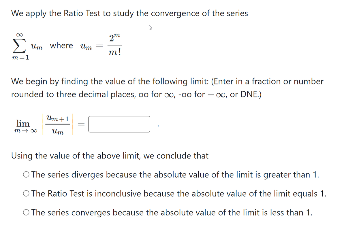 We apply the Ratio Test to study the convergence of the series
2m
Um where Um
т!
т-1
We begin by finding the value of the following limit: (Enter in a fraction or number
rounded to three decimal places, oo for ∞, -oo for – ∞, or DNE.)
Um +1
lim
m → ∞
Um
Using the value of the above limit, we conclude that
O The series diverges because the absolute value of the limit is greater than 1.
O The Ratio Test is inconclusive because the absolute value of the limit equals 1.
O The series converges because the absolute value of the limit is less than 1.
