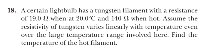 18. A certain lightbulb has a tungsten filament with a resistance
of 19.0 Q when at 20.0°C and 140 N when hot. Assume the
resistivity of tungsten varies linearly with temperature even
over the large temperature range involved here. Find the
temperature of the hot filament.
