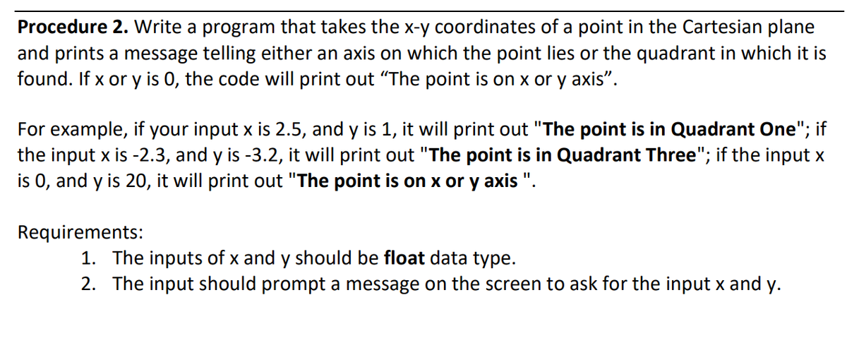 Procedure 2. Write a program that takes the x-y coordinates of a point in the Cartesian plane
and prints a message telling either an axis on which the point lies or the quadrant in which it is
found. If x or y is 0, the code will print out "The point is on x or y axis".
For example, if your input x is 2.5, and y is 1, it will print out "The point is in Quadrant One"; if
the input x is -2.3, and y is -3.2, it will print out "The point is in Quadrant Three"; if the input x
is 0, and y is 20, it will print out "The point is on x or y axis ".
Requirements:
1. The inputs of x and y should be float data type.
2. The input should prompt a message on the screen to ask for the input x and y.
