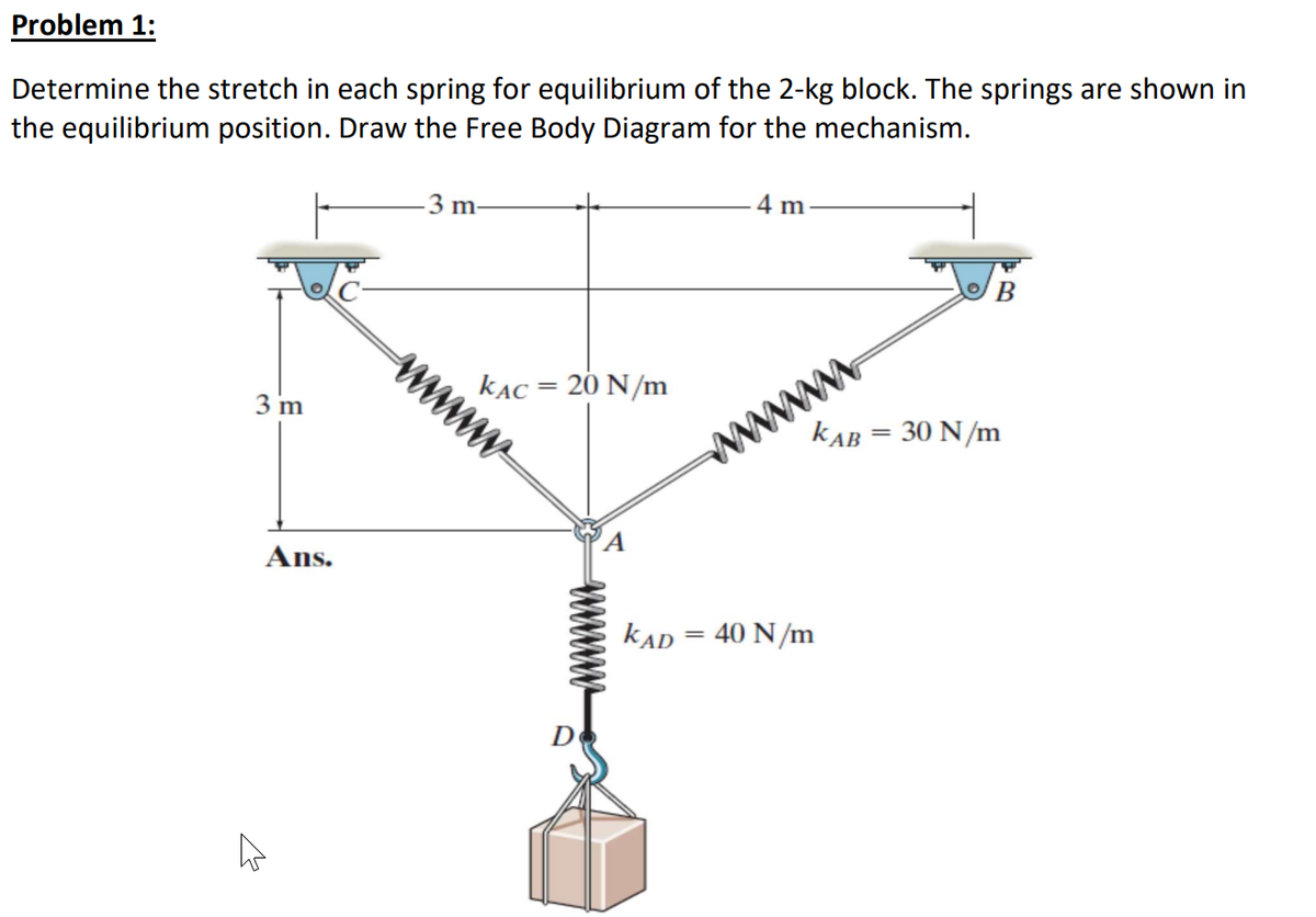 Problem 1:
Determine the stretch in each spring for equilibrium of the 2-kg block. The springs are shown in
the equilibrium position. Draw the Free Body Diagram for the mechanism.
3 m-
4 m
3 m
kẠc = 20 N/m
kAB = 30 N/m
www
Ans.
kAD = 40 N/m
D
