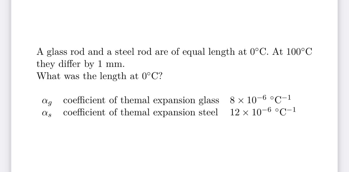 A glass rod and a steel rod are of equal length at 0°C. At 100°C
they differ by 1 mm.
What was the length at 0°C?
ag
coefficient of themal expansion glass 8 x 10-6 °C-1
coefficient of themal expansion steel
as
12 x 10-6 °C-1
