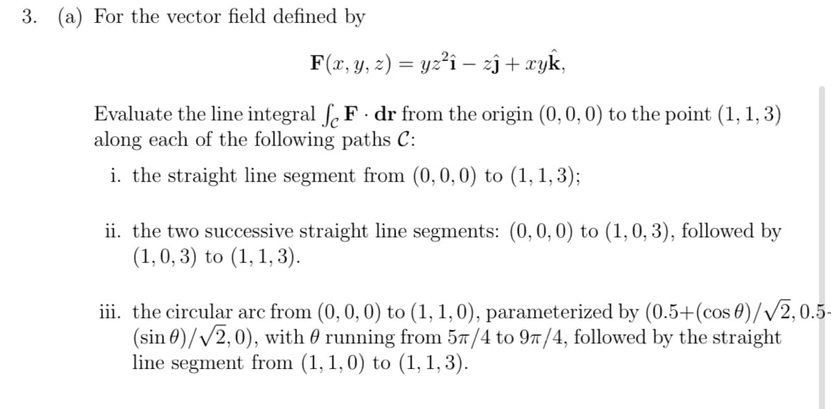 3. (a) For the vector field defined by
F(x, y, z) = yz²i – zj + xyk,
Evaluate the line integral ſ. F · dr from the origin (0, 0, 0) to the point (1, 1, 3)
along each of the following paths C:
i. the straight line segment from (0, 0, 0) to (1, 1, 3);
ii. the two successive straight line segments: (0, 0, 0) to (1, 0, 3), followed by
(1, 0, 3) to (1, 1, 3).
iii. the circular arc from (0, 0, 0) to (1, 1, 0), parameterized by (0.5+(cos 0)//2,0.5-
(sin 0)//2,0), with 0 running from 57/4 to 97/4, followed by the straight
line segment from (1, 1, 0) to (1, 1, 3).
