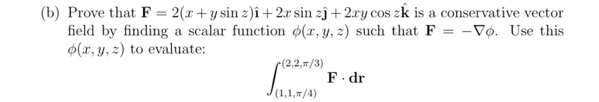 (b) Prove that F = 2(x +y sin z)î+2.x sin zĵ+2xy cos zk is a conservative vector
field by finding a scalar function ø(x, y, z) such that F = -Vọ. Use this
$(x, y, z) to evaluate:
-(2,2, т/3)
F. dr
(1,1,т/4)
