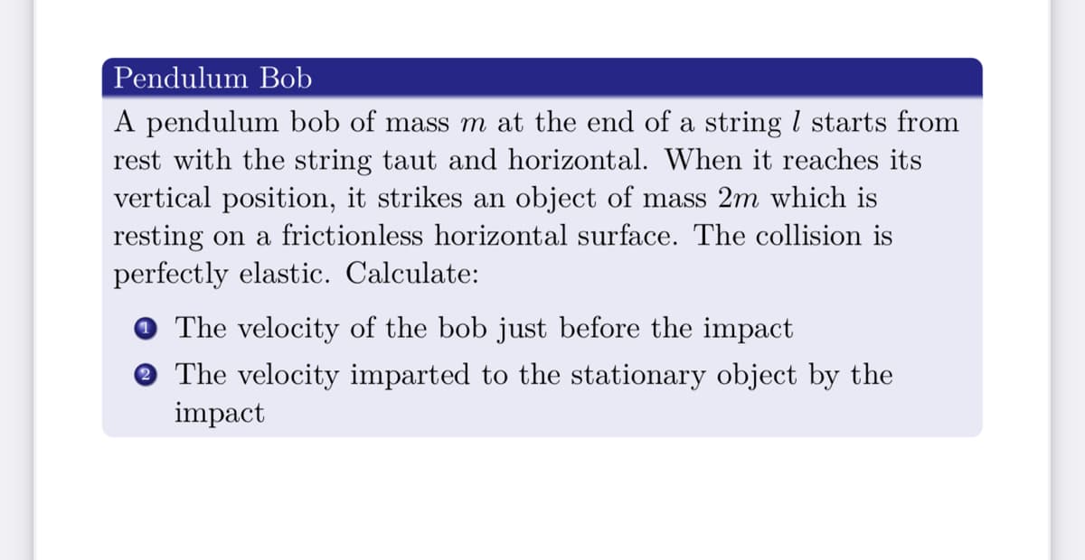 Pendulum Bob
A pendulum bob of mass m at the end of a string l starts from
rest with the string taut and horizontal. When it reaches its
vertical position, it strikes an object of mass 2m which is
resting on a frictionless horizontal surface. The collision is
perfectly elastic. Calculate:
O The velocity of the bob just before the impact
The velocity imparted to the stationary object by the
impact
