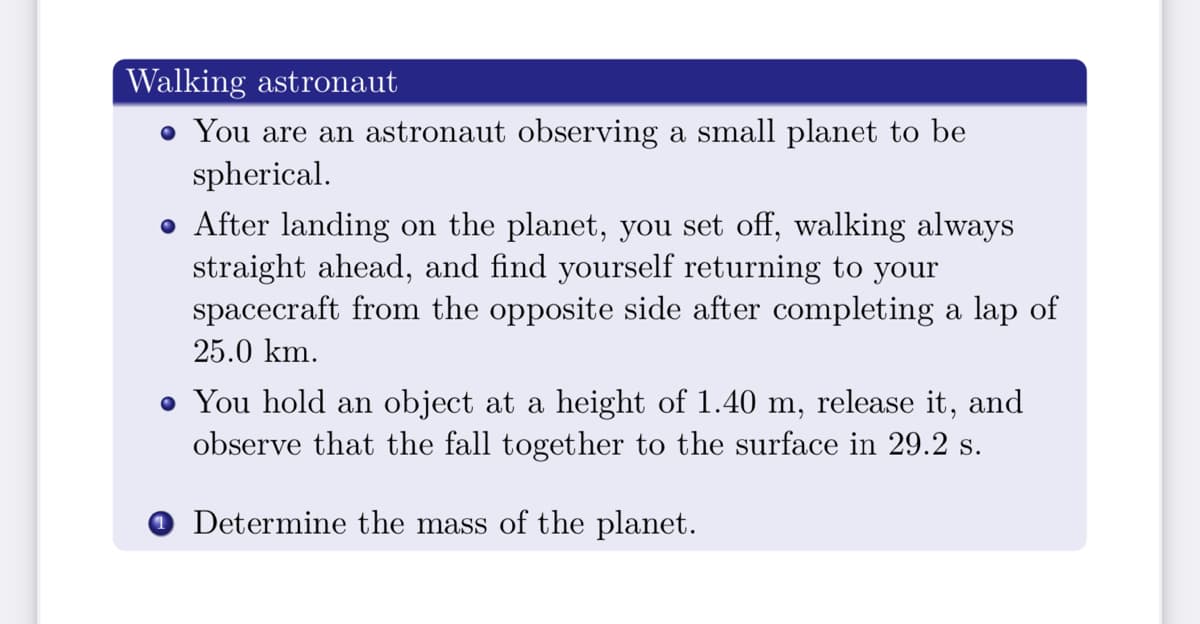 Walking astronaut
• You are an astronaut observing a small planet to be
spherical.
• After landing on the planet, you set off, walking always
straight ahead, and find yourself returning to your
spacecraft from the opposite side after completing a lap of
25.0 km.
• You hold an object at a height of 1.40 m, release it, and
observe that the fall together to the surface in 29.2 s.
Determine the mass of the planet.
