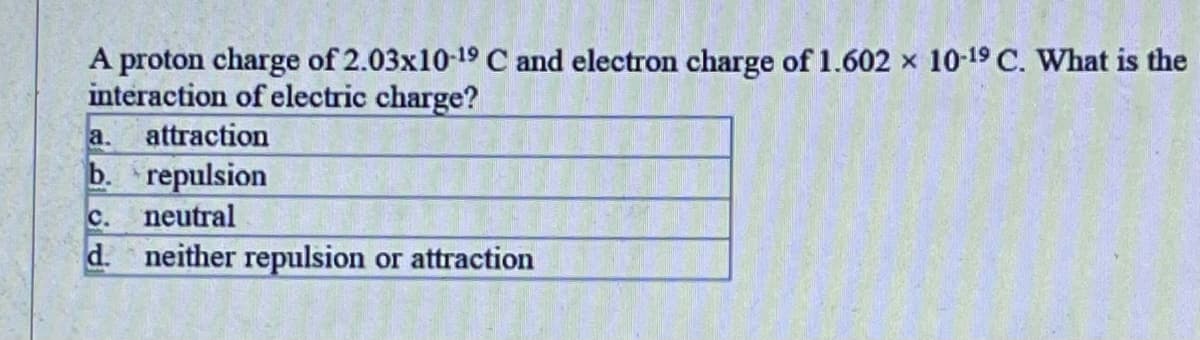 A proton charge of 2.03x10-19 C and electron charge of 1.602 x 10-19 C. What is the
interaction of electric charge?
a.
attraction
b. repulsion
с.
neutral
d. neither repulsion or attraction
